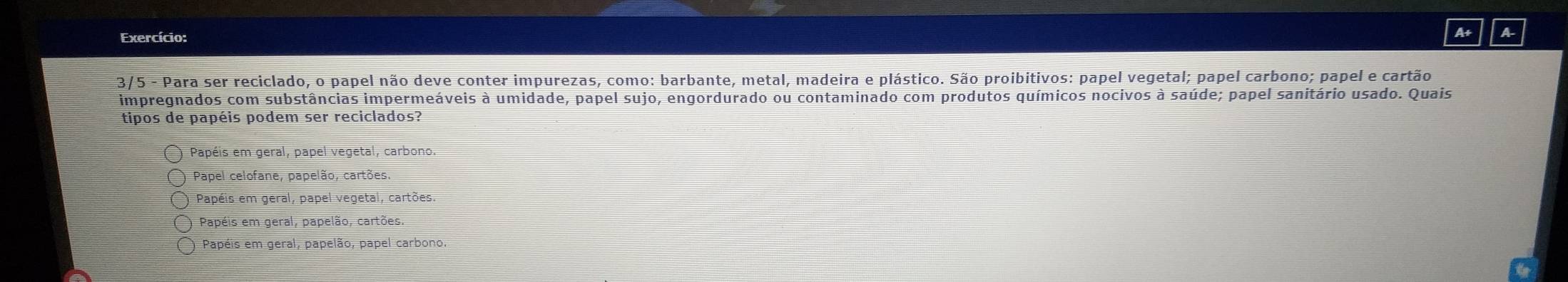 Exercício:
A+ A
3/5 - Para ser reciclado, o papel não deve conter impurezas, como: barbante, metal, madeira e plástico. São proibitivos: papel vegetal; papel carbono; papel e cartão
impregnados com substâncias impermeáveis à umidade, papel sujo, engordurado ou contaminado com produtos químicos nocivos à saúde; papel sanitário usado. Quais
tipos de papéis podem ser reciclados?
Papéis em geral, papel vegetal, carbono.
Papel celofane, papelão, cartões
Papéis em geral, papel vegetal, cartões.
Papéis em geral, papelão, cartões.
Papéis em geral, papelão, papel carbono.