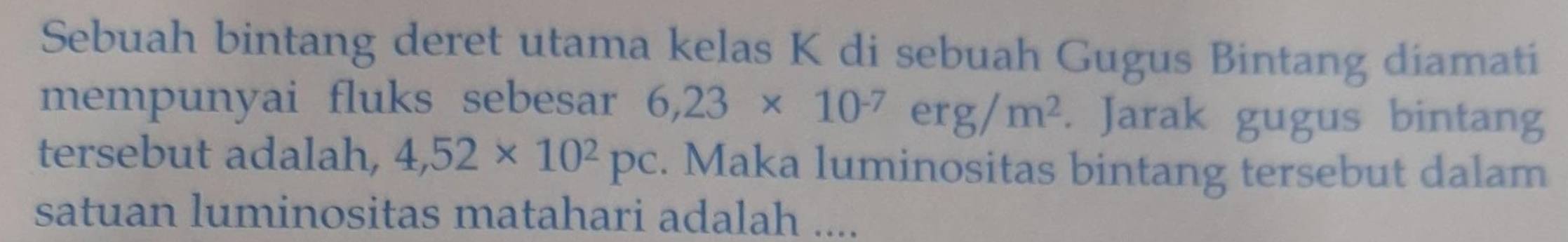 Sebuah bintang deret utama kelas K di sebuah Gugus Bintang diamati 
mempunyai fluks sebesar 6,23* 10^(-7)erg/m^2. Jarak gugus bintang 
tersebut adalah, 4,52* 10^2pc. Maka luminositas bintang tersebut dalam 
satuan luminositas matahari adalah ....