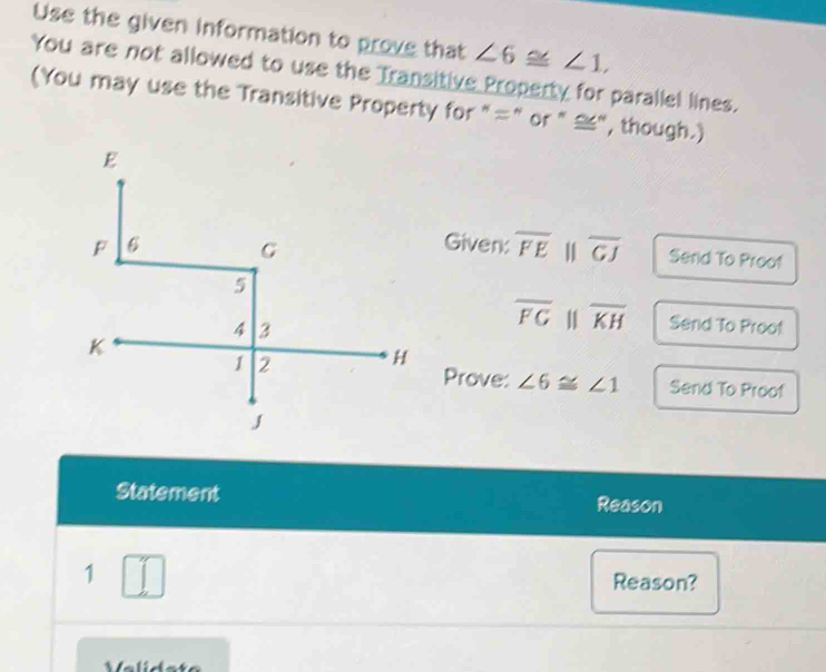 Use the given information to prove that ∠ 6≌ ∠ 1, 
You are not allowed to use the Transitive Property for parallel lines. 
(You may use the Transitive Property for "=" or " ≌", though.) 
Given:
overline FE overline GJ Send To Proof
overline FGparallel overline KH Send To Proof 
Prove: ∠ 6≌ ∠ 1 Send To Proof 
Statement Reason 
1 Reason?