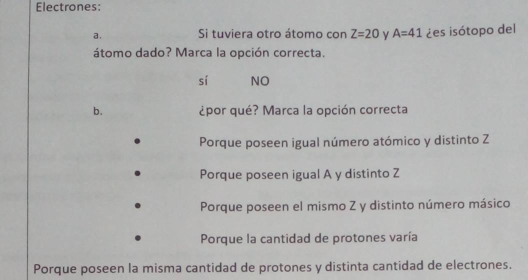 Electrones:
a. Si tuviera otro átomo con Z=20 y A=41 ¿es isótopo del
átomo dado? Marca la opción correcta.
sí NO
b. ¿por qué? Marca la opción correcta
Porque poseen igual número atómico y distinto Z
Porque poseen igual A y distinto Z
Porque poseen el mismo Z y distinto número másico
Porque la cantidad de protones varía
Porque poseen la misma cantidad de protones y distinta cantidad de electrones.