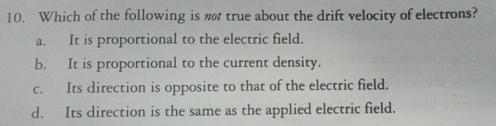 Which of the following is not true about the drift velocity of electrons?
a. It is proportional to the electric field.
b. It is proportional to the current density.
c. Its direction is opposite to that of the electric field.
d. Its direction is the same as the applied electric field.