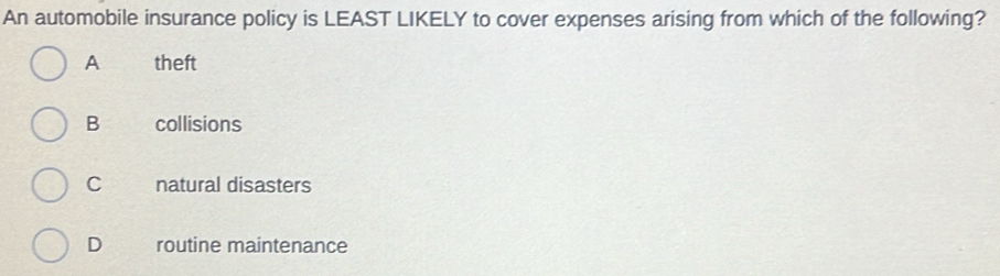 An automobile insurance policy is LEAST LIKELY to cover expenses arising from which of the following?
A theft
B collisions
C natural disasters
D routine maintenance