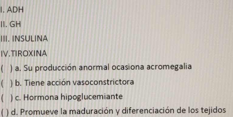 ADH
II.GH
III. INSULINA
IV.TIROXINA
( ) a. Su producción anormal ocasiona acromegalia
( ) b. Tiene acción vasoconstrictora
( ) c. Hormona hipoglucemiante
( ) d. Promueve la maduración y diferenciación de los tejidos