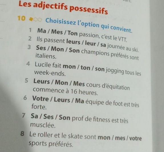 Les adjectifs possessifs 
10 Choisissez l’option qui convient. 
1 Ma / Mes / Ton passion, c'est le VTT. 
2 Ils passent leurs / leur / sa journée au ski. 
3 Ses / Mon / Son champions préférés sont 
italiens. 
4 Lucile fait mon / ton / son jogging tous les 
week-ends. 
5 Leurs / Mon / Mes cours d'équitation 
commence à 16 heures. 
6 Votre / Leurs / Ma équipe de foot est très 
forte. 
7 Sa / Ses / Son prof de fitness est très 
musclée. 
8 Le roller et le skate sont mon / mes / votre 
sports préférés.