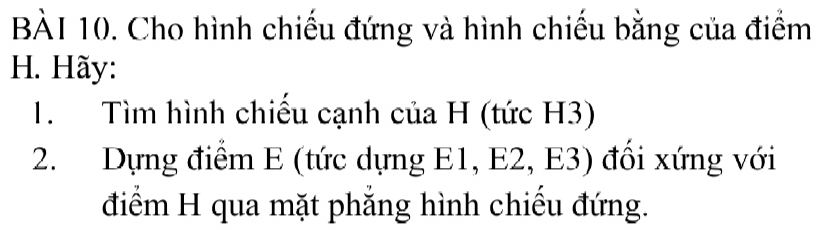 Cho hình chiếu đứng và hình chiếu bằng của điểm 
H. Hãy: 
1. Tìm hình chiếu cạnh của H (tức H3) 
2. Dựng điểm E (tức dựng E1, E2, E3) đổi xứng với 
điểm H qua mặt phẳng hình chiếu đứng.