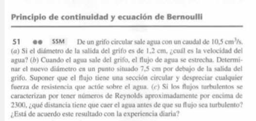 Principio de continuidad y ecuación de Bernoulli 
51 ●● SSM De un grifo circular sale agua con un caudal de 10.5cm^3/s
(@) Si el diámetro de la salida del grifo es de 1,2 cm, ¿cuál es la velocidad del 
agua? (b) Cuando el agua sale del grifo, el flujo de agua se estrecha. Determi- 
nar el nuevo diámetro en un punto situado 7,5 cm por debajo de la salida del 
grifo. Suponer que el flujo tiene una sección circular y despreciar cualquier 
fuerza de resistencia que actúe sobre el agua. (c) Si los flujos turbulentos se 
caracterizan por tener números de Reynolds aproximadamente por encima de
2300, ¿qué distancia tiene que caer el agua antes de que su flujo sea turbulento? 
¿Está de acuerdo este resultado con la experiencia diaria?