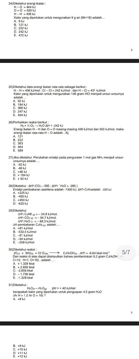 24)Diketahui energi ikatan :
H-O=464kJ
O=O=500kJ
H -
Kalor yang diperlukan untuk menguraikan 9 g air (Mr=18) adalah...
A. 8 kJ
B. 121 kJ
C. 222 kJ
D. 242 kJ
E. 472 kJ
25)Diketahui data enerqi ikatan raṭa-rata sebaqai berikut :
6 kJ/mol kJ/mol; dan  kJ/mol
Kalor yang diperlukan untuk menguraikan 146 gram HCI menjadi unsur-unsurnya
adalah...
A.92 kJ
B. 184 kJ
C. 368 kJ
D. 247 kJ
E. 494 kJ
H_2+1/2O_2to H_2O△ H=-242kJ
Energi ikatan H − H dan O=O masing-masing 436 kJ/mol dan 500 kJ/mol, maka
energi ikatan rata-rata H-O adalah...Kj
A. 121
B.222
C. 363
D. 464
E. 589
27)Jika diketahui :Perubahan entalpi pada penguraian 1 mol gas NH₃ menjadi unsur-
unsurnya adalah....
A. -92 kJ
B. -46 kJ
C. +46 kJ
D. + 184 kJ
E. + 92 kJ
28) Diketah
Entalpi pembakaran asetilena adalah -1300 kJ, ΔH² C₂H₂adalah -225 kJ
A. +225 kJ
B. -450 kJ
C. +450 kJ
D. -620 kJ
29)Diketahui:
ΔH² C₃H8 a)=-24.8kJ/ mol.
ΔHor 2 (g) =-94,7kJ/n nol.
ΔH⁰r H₂O (l) =-68.3kJ/ mol.
H pembakaran C₃H₈a) adalah..
A. +81 kJ/mol
B. -532,5 kJ/mol
C. -81 kJ/mol
D. -94 kJ/mol
E. -208 kJ/mol
30)Diketahui reaksi :
2C(s) + 3H2(g) + !/2 O2(g) C₂H₅OH(g) kkal mol^(-1) 5/7
Dari reaksi di atas dapat disimpulkan bahwa pembentukan 9,2 gram C₂H₅OH
C=12; H=1 O=16) , adalah ....
A. + 1,328 kkal
B. + 2,656 kkal
C. -2.656 kkal
D. - 1,736 kkal
E. -1.328 kkal
31)Diketahui :
H_2O_(g)to H_2O_(g)
berapakah kalor yang diperlukan untuk penguapan 4,5 gram H₂O
(ArH=1,0ArO=16)
A. +8 kJ
B. +9 kJ
C. +10 kJ
D. +11 kJ
E. +12 kJ