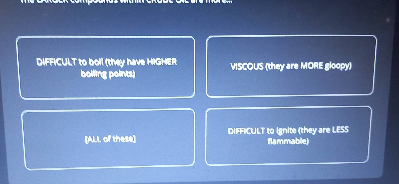 DIFFICULT to boil (they have HIGHER
VISCOUS (they are MORE gloopy)
boiling points)
DIFFICULT to ignite (they are LESS
[ALL of these]
flammable)