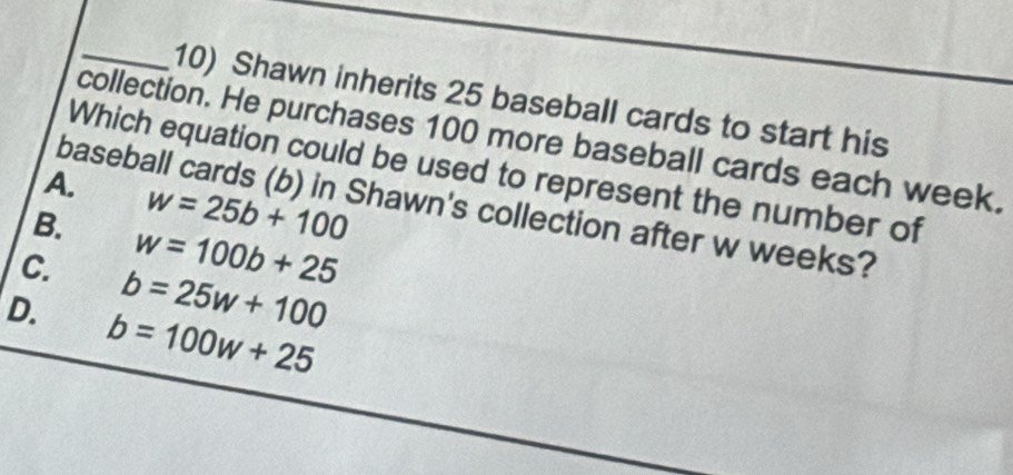 Shawn inherits 25 baseball cards to start his
collection. He purchases 100 more baseball cards each week.
Which equation could be used to represent the number of
A. w=25b+100
baseball cards (b) in Shawn's collection after w weeks?
B. w=100b+25
C. b=25w+100
D. b=100w+25