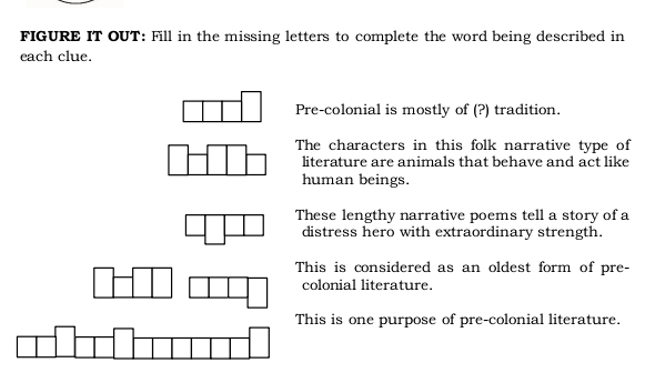 FIGURE IT OUT: Fill in the missing letters to complete the word being described in
each clue.
Pre-colonial is mostly of (?) tradition.
The characters in this folk narrative type of
literature are animals that behave and act like
human beings.
These lengthy narrative poems tell a story of a
distress hero with extraordinary strength.
This is considered as an oldest form of pre-
colonial literature.
This is one purpose of pre-colonial literature.