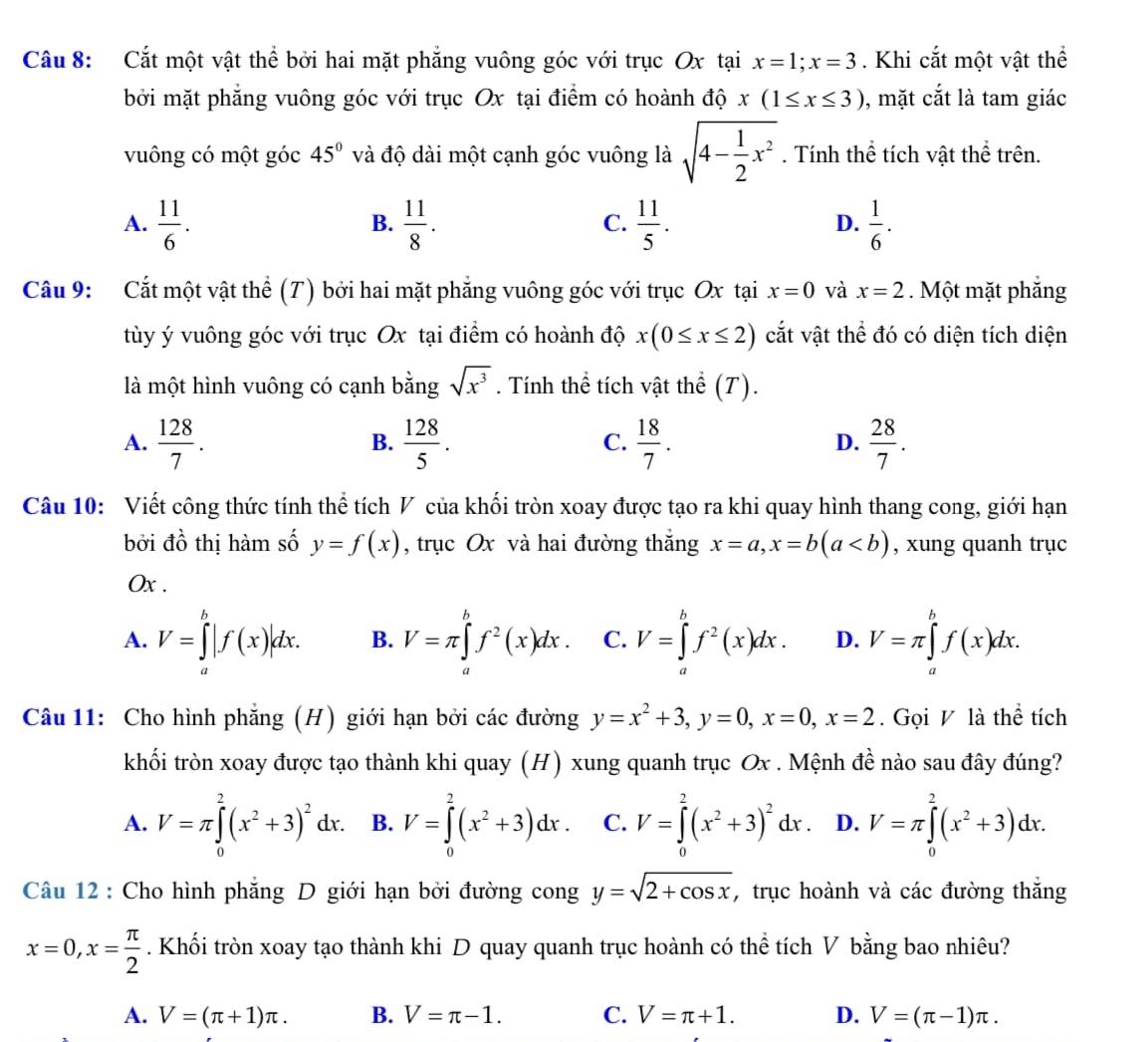 Cắt một vật thể bởi hai mặt phẳng vuông góc với trục Ox tại x=1;x=3. Khi cắt một vật thể
bởi mặt phăng vuông góc với trục Ox tại điểm có hoành độ x(1≤ x≤ 3) , mặt cắt là tam giác
vuông có một góc 45° và độ dài một cạnh góc vuông là sqrt(4-frac 1)2x^2. Tính thể tích vật thể trên.
A.  11/6 .  11/8 .  11/5 .  1/6 .
B.
C.
D.
Câu 9: Cắt một vật thể (T) bởi hai mặt phẳng vuông góc với trục Ox tại x=0 và x=2. Một mặt phắng
tùy ý vuông góc với trục Ox tại điểm có hoành độ x(0≤ x≤ 2) cắt vật thể đó có diện tích diện
là một hình vuông có cạnh bằng sqrt(x^3). Tính thể tích vật thể (T).
A.  128/7 .  128/5 .  18/7 . D.  28/7 .
B.
C.
Câu 10: Viết công thức tính thể tích V của khối tròn xoay được tạo ra khi quay hình thang cong, giới hạn
bởi đồ thị hàm số y=f(x) , trục Ox và hai đường thắng x=a,x=b(a , xung quanh trục
Ox .
A. V=∈tlimits _a^(b|f(x)|dx. B. V=π ∈t ^b)f^2(x)dx. C. V=∈tlimits _a^(bf^2)(x)dx. D. V=π ∈tlimits _a^(bf(x)dx.
Câu 11: Cho hình phẳng (H) giới hạn bởi các đường y=x^2)+3,y=0,x=0,x=2. Gọi V là thể tích
khối tròn xoay được tạo thành khi quay (H) xung quanh trục Ox . Mệnh đề nào sau đây đúng?
A. V=π ∈tlimits _0^(2(x^2)+3)^2dx. B. V=∈tlimits _0^(2(x^2)+3)dx. C. V=∈tlimits^(2^2(x^2)+3)^2dx. D. V=π ∈tlimits _0^(2(x^2)+3)dx.
Câu 12 : Cho hình phăng D giới hạn bởi đường cong y=sqrt(2+cos x) , trục hoành và các đường thắng
x=0,x= π /2 . Khối tròn xoay tạo thành khi D quay quanh trục hoành có thể tích V bằng bao nhiêu?
A. V=(π +1)π . B. V=π -1. C. V=π +1. D. V=(π -1)π .