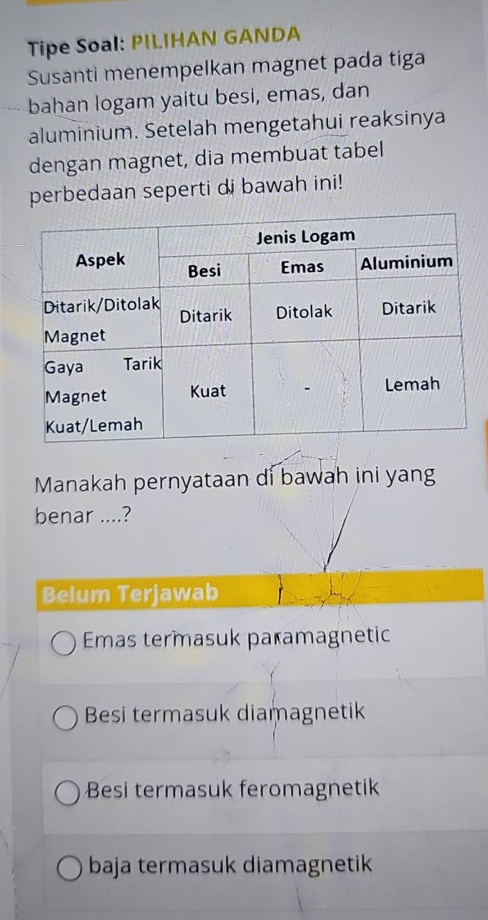 Tipe Soal: PILIHAN GANDA
Susanti menempelkan magnet pada tiga
bahan logam yaitu besi, emas, dan
aluminium. Setelah mengetahui reaksinya
dengan magnet, dia membuat tabel
perbedaan seperti di bawah ini!
Manakah pernyataan di bawah ini yang
benar ....?
Belum Terjawab
Emas termasuk paramagnetic
Besi termasuk diamagnetik
Besi termasuk feromagnetik
baja termasuk diamagnetik