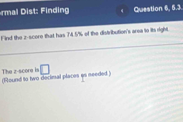 rml st nding Question 6, 5.3. 
( 
Find the z-score that has 74.5% of the distribution's area to its right. 
The z-score is □ 
(Round to two decimal places es needed.)