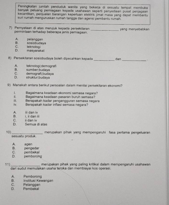 Peningkatan jumlah penduduk wanita yang bekerja di sesuatu tempat membuka
banyak peluang perniagaan kepada usahawan seperti penyediaan pusat penjagaan
kecantikan, penjualan barangan keperluan elektrik jimat masa yang dapat membantu
suri rumah menguruskan rumah tangga dan agensi pembantu rumah.
7) Pernyataan di atas merujuk kepada persekitaran _yang menyebabkan
permintaan terhadap beberapa jenis perniagaan.
A. pelanggan
B. sosiobudaya
C. teknologi
D. masyarakat
_
_
8) Persekitaran sosiobudaya boleh dipecahkan kepada dan .
A. teknologi;demografi
B. sumber;budaya
C. demografi;budaya
D. struktur;budaya
9) Manakah antara berikut persoalan dalam menilai persekitaran ekonomi?
i. Bagaimana keadaan ekonomi semasa negara?
ii. Bagaimana keadaan pasaran buruh semasa?
iii. Berapakah kadar pengangguran semasa negara
iv. Berapakah kadar inflasi semasa negara?
A.  iii dan iv
B. i, ii dan ii
C. i dan iv
D.        Semua di atas
10)_ merupakan pihak yang mempengaruhi fasa pertama pengeluaran
sesuatu produk.
A. agen
B. pengedar
C. pembekal
D. pemborong
11)_ merupakan pihak yang paling kritikal dalam mempengaruhi usahawan
dari sudut memulakan usaha teroka dan membiayai kos operasi.
A. Pemborong
B. Institusi Kewangan
C. Pelanggan
D. Pembekal