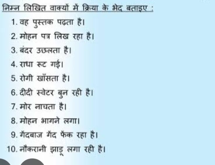 निम्न लिखित वाक्यों में क्रिया के भेद बताइए ; 
1. वह पुस्तक पढ़ता है। 
2. मोहन पत्र लिख रहा है। 
3. बंदर उछलता है। 
4. राधा रूट गई। 
5. रोगी खासता है। 
6. दीदी स्वेटर बुन रही है। 
7. मोर नाचता है। 
8. मोहन भागने लगा। 
9. गेंदबाज गेंद फेॅंक रहा है। 
10. नौकरानी झाडू लगा रही है।