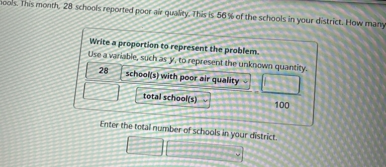 mools. This month, 28 schools reported poor air quality. This is 56% of the schools in your district. How many 
Write a proportion to represent the problem. 
Use a variable, such as y, to represent the unknown quantity.
28 school(s) with poor air quality = □ /100 
total school(s) 
Enter the total number of schools in your district.