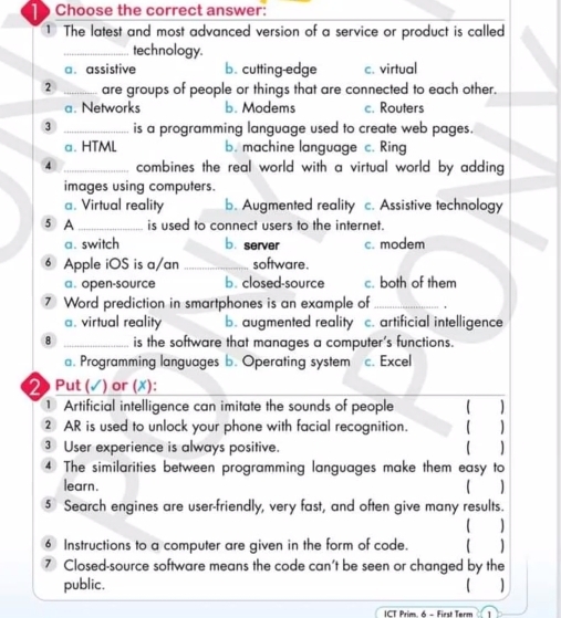 Choose the correct answer:
1 The latest and most advanced version of a service or product is called
_technology.
a. assistive b. cutting-edge c. virtual
2 _are groups of people or things that are connected to each other.
a. Networks b. Modems c. Routers
3 _is a programming language used to create web pages.
a. HTML b. machine language c. Ring
4 _combines the real world with a virtual world by adding 
images using computers.
a. Virtual reality b. Augmented reality c. Assistive technology
⑤ A _is used to connect users to the internet.
a. switch b. server c. modem
⑥ Apple iOS is a/an_ software.
a. open-source b. closed-source c. both of them
⑦ Word prediction in smartphones is an example of_
a. virtual reality b. augmented reality c. artificial intelligence
8 _is the software that manages a computer’s functions.. Programming languages b. Operating system c. Excel
2 Put (✓) or (✗):
Artificial intelligence can imitate the sounds of people
2 AR is used to unlock your phone with facial recognition.
③ User experience is always positive.
4 The similarities between programming languages make them easy to
learn.
⑤ Search engines are user-friendly, very fast, and often give many results.
€ Instructions to a computer are given in the form of code. 【
⑦ Closed-source software means the code can't be seen or changed by the
public. )
ICT Prim. 6 - First Term