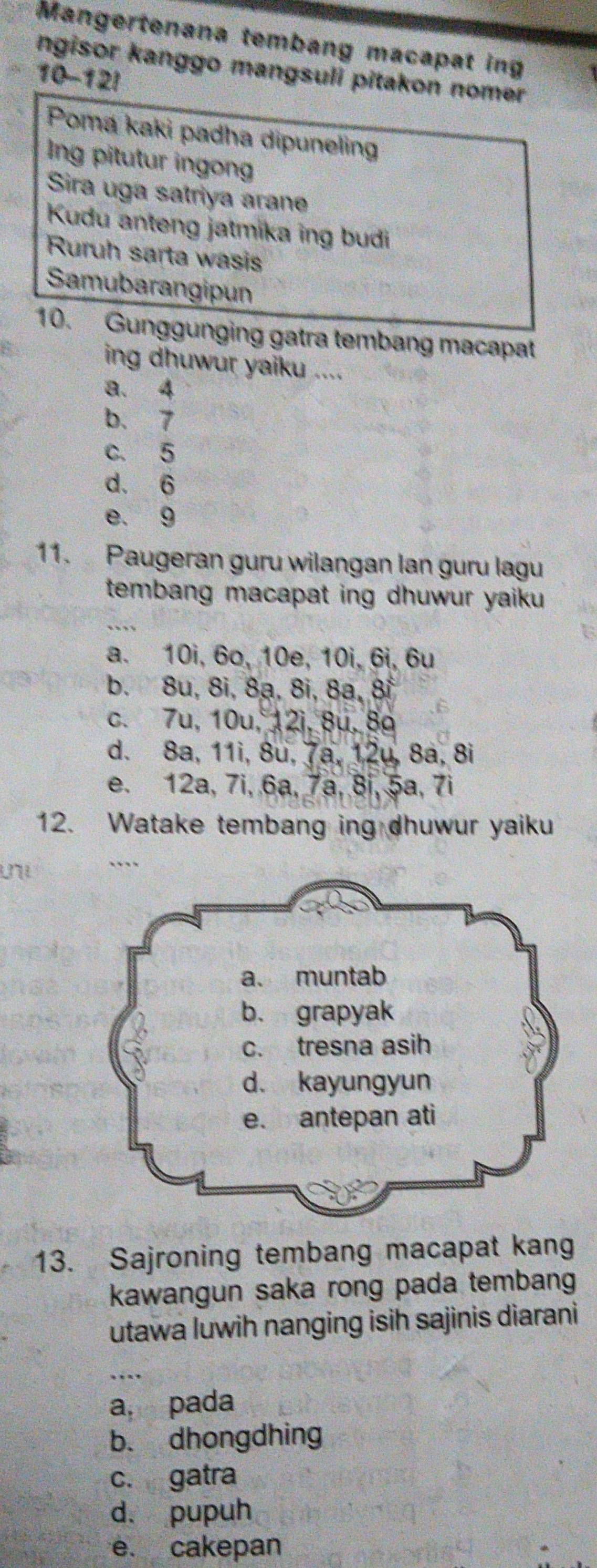 Mangertenana tembang macapat ing
ngisor kanggo mangsuli pitakon nomer
10-12!
Poma kaki padha dipuneling
Ing pitutur ingong
Sira uga satriya arane
Kudu anteng jatmika ing budi
Ruruh sarta wasis
Samubarangipun
10. Gunggunging gatra tembang macapat
ing dhuwur yaiku ....
a. 4
b、 7
c. 5
d. 6
e. 9
11. Paugeran guru wilangan lan guru lagu
tembang macapat ing dhuwur yaiku 
_
a. 10i, 6o, 10e, 10i, 6i, 6u
b. 8u, 8i, 8ạ, 8i, 8a, 8i
c. 7u, 10u, 12i, 8u, 8a
d. 8a, 11i, 8u, 7a, 12u, 8ª, 8i
e. 12a, 7i, 6a, 7ª, 8i, 5ª, 7i
12. Watake tembang ing dhuwur yaiku
13. Sajroning tembang macapat kang
kawangun saka rong pada tembang
utawa luwih nanging isih sajinis diarani
_
a. pada
b. dhongdhing
c. gatra
d. pupuh
e. cakepan