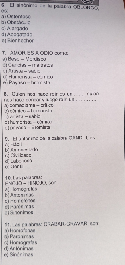 El sinónimo de la palabra OBLONGO,
es:
a) Ostentoso
b) Obstáculo
c) Alargado
d) Abogatado
e) Bienhechor
7. AMOR ES A ODIO como:
a) Beso - Mordisco
b) Caricias - maltratos
c) Artista - sabio
d) Humorista - cómico
e) Payaso - bromista
8. Quien nos hace reír es un.......; quien
nos hace pensar y luego reír, un .....
a) comediante - crítico
b) cómico - humorista
c) artista - sabio
d) humorista - cómico
e) payaso - Bromista
9. El antónimo de la palabra GANDUI, es:
a) Hábil
b) Amonestado
c) Civilizado
d) Laborioso
e) Gentil
10. Las palabras:
ENOJO - HINOJO, son:
a) Homógrafas
b) Antónimas
c) Homofónes
d) Parónimas
e) Sinónimos
11. Las palabras: CRABAR-GRAVAR, son:
a) Homófonas
b) Parónimas
c) Homógrafas
d) Antónimas
e) Sinónimas