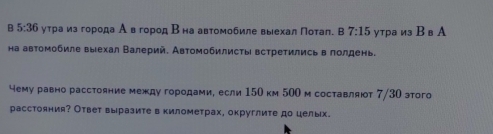 5:36 утраиз города А вгород Β на автомобиле выехал Πотаπ. B 7:15 утра из Вв А 
на автомобиле выехал Валерий. Автомобилисты встретились в лолдень. 
чему равно расстояние между городами, если 150 км 500 м составляют 7/30 этого 
расстояния? Ответ выразите в километрах, округлите до целых.