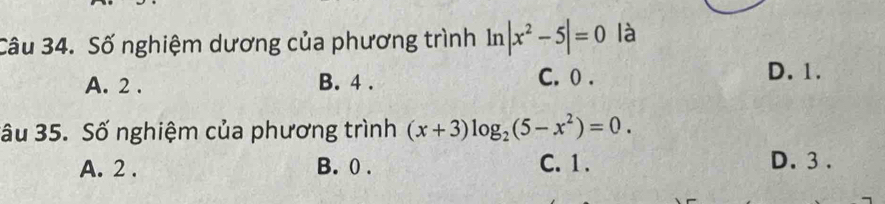 Số nghiệm dương của phương trình ln |x^2-5|=0 là
A. 2. B. 4. C. 0. D. 1.
ầu 35. Số nghiệm của phương trình (x+3)log _2(5-x^2)=0.
A. 2. B. 0. C. 1. D. 3.