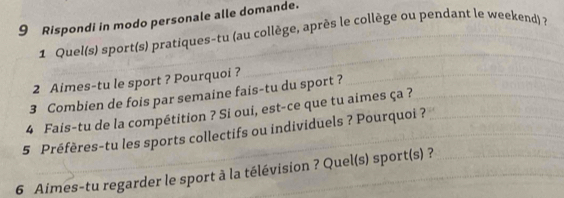 Rispondi in modo personale alle domande. 
1 Quel(s) sport(s) pratiques-tu (au collège, après le collège ou pendant le weekend) 7 
2 Aimes-tu le sport ? Pourquoi ? 
3 Combien de fois par semaine fais-tu du sport ? 
4 Fais-tu de la compétition ? Si oui, est-ce que tu aimes ça ? 
5 Préfères-tu les sports collectifs ou individuels ? Pourquoi ? 
6 Aimes-tu regarder le sport à la télévision ? Quel(s) sport(s) ?