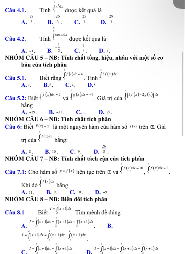 Tính ∈t _(-1)^3x^2dx được kết quả là
A.  28/3 .  26/3 . C.  25/3 . D.  29/3 .
B.
 π /6 
Câu 4.2. Tính ∈t _0cos xdx được kết quả là
A. -1. B. - 1/2 . C.  1/2 . D. ¹ .
NHÓM CÂU 5 - NB: Tính chất tổng, hiệu, nhân với một shat 0 co
bản của tích phân
Câu 5.1. Biết rằng ∈tlimits _1^(3f(t)dt=4. Tính ∈tlimits _1^32f(x)dx
A.2. B.6. C. 4. D.8
Câu 5.2: Biết ∈tlimits _1^3f(x)dx=5 Vdot a)beginarrayl g(x)dx=-7endarray.. Giá trị của ∈tlimits _1^(3[3f(x)-2g(x)]dx
bằng
A. -29 . B. -31. C. 1. D. 29 .
NHÓM CÂU 6 - NB: Tính chất tích phân
Câu 6: Biết F(x)=x^2) là một nguyên hàm của hàm số f(x) trên đ. Giá
trị của ∈tlimits _1^(3f(x)dx bằng:
A. 8 . B. 10 . C. 9. D. frac 26)3.
NHÓM CÂU 7 - NB: Tính chất tách cận của tích phân
Câu 7.1: Cho hàm số y=f(x) liên tục trên ⑦ và ∈tlimits _1^(5f(x)dx=10∈tlimits _3^5f(x)dx=1
Khi đó ∈tlimits _1^3f(x)dx bằng
A. 11. B. 9 . C. 10 . D. -9.
NhÓM CÂu 8-NB : Biến đổi tích phân
Câu 8.1 Biết I=∈tlimits _(-2)^2|x+1|dx. Tìm mệnh đề đúng
A. I=∈tlimits _(-2)^2|x+1|dx=∈tlimits _(-1)^2(x+1)dx+∈tlimits _(-2)^(-1)(x+1)dx
B.
I=∈tlimits _(-2)^2|x+1|dx=∈tlimits _(-2)^(-1)(x+1)dx-∈tlimits _(-1)^2(x+1)dx
C. I=∈tlimits _(-2)^2|x+1|dx=∈tlimits _(-2)^2(x+1)dx
D. I=∈tlimits _0^2|x+1|dx=∈tlimits _1^2(x+1)dx-∈tlimits _-1(x+1)dx)