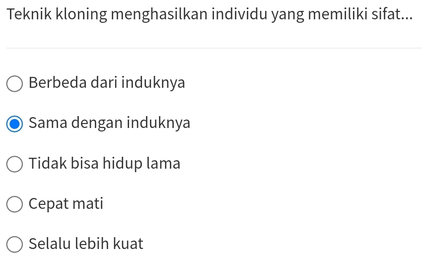 Teknik kloning menghasilkan individu yang memiliki sifat...
Berbeda dari induknya
Sama dengan induknya
Tidak bisa hidup lama
Cepat mati
Selalu lebih kuat