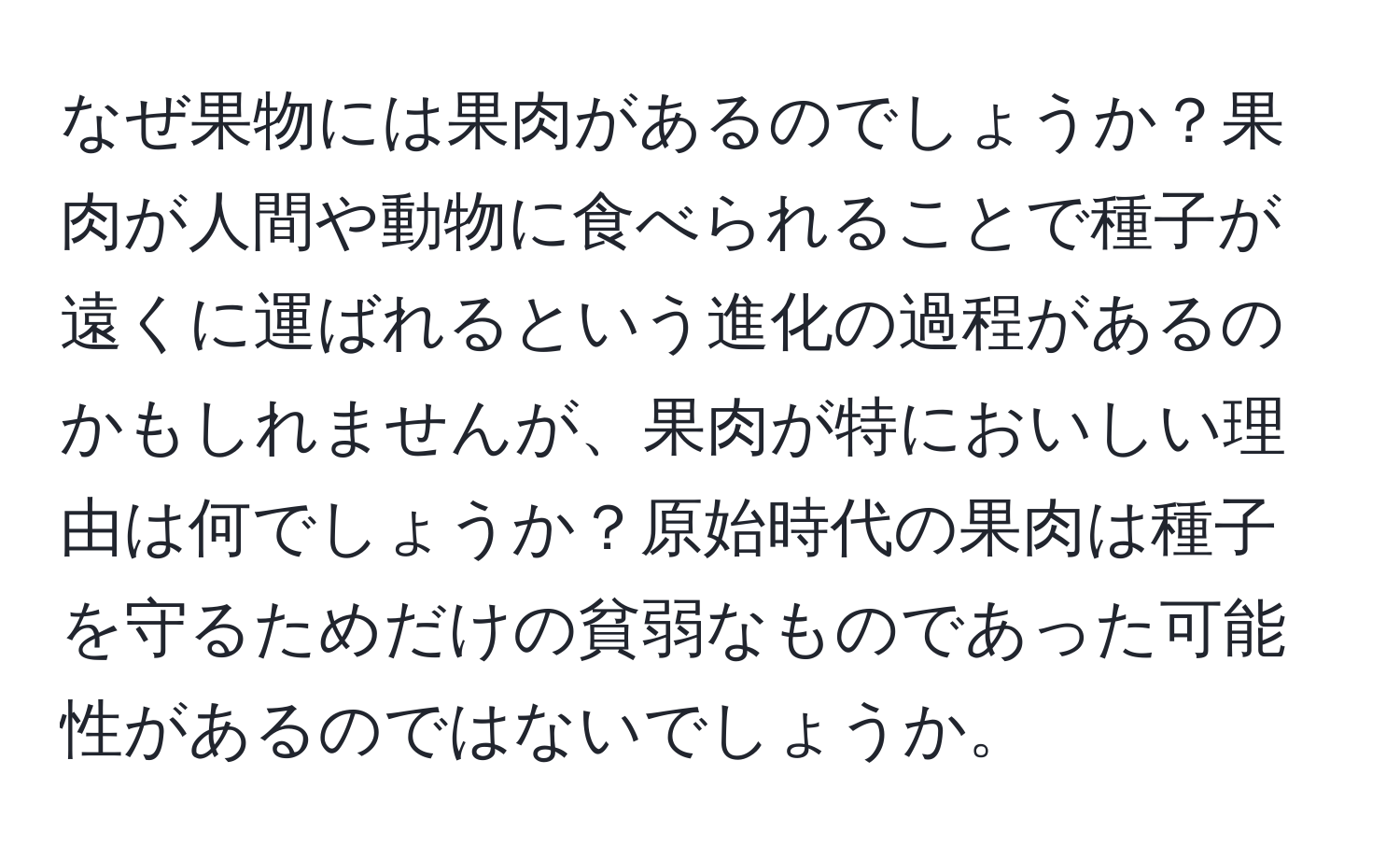 なぜ果物には果肉があるのでしょうか？果肉が人間や動物に食べられることで種子が遠くに運ばれるという進化の過程があるのかもしれませんが、果肉が特においしい理由は何でしょうか？原始時代の果肉は種子を守るためだけの貧弱なものであった可能性があるのではないでしょうか。