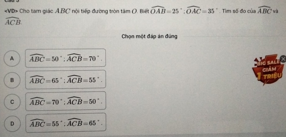 VD> Cho tam giác ABC nội tiếp đường tròn tan O. Biết widehat OAB=25°; widehat OAC=35°. Tìm số đo của widehat ABCva
widehat ACB. 
Chọn một đáp án đúng
A widehat ABC=50°; widehat ACB=70°. 
BiG SALE
B widehat ABC=65°; widehat ACB=55°. giảm
TRIệU
C widehat ABC=70°; widehat ACB=50°.
D widehat ABC=55°; widehat ACB=65°.