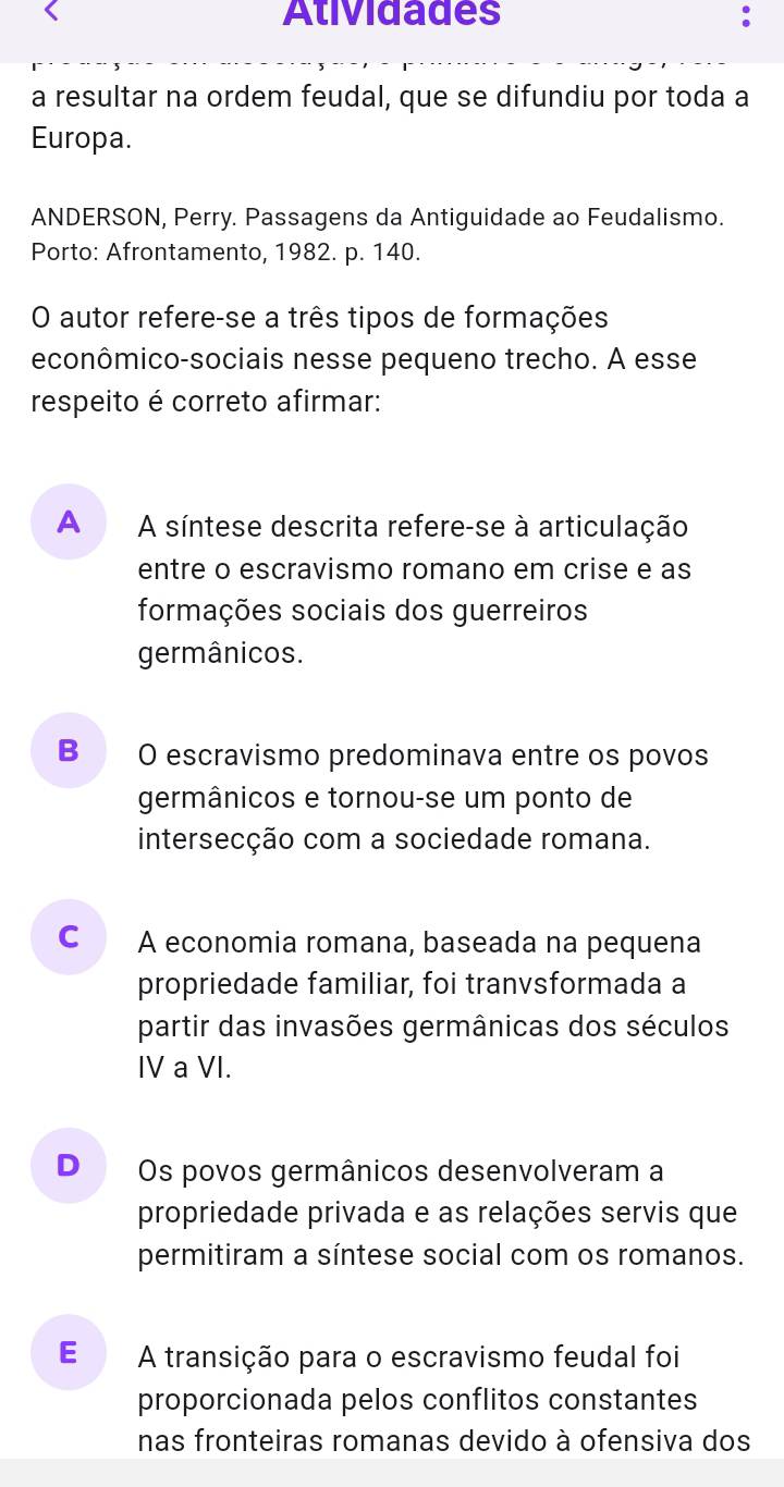 Atividades
a resultar na ordem feudal, que se difundiu por toda a
Europa.
ANDERSON, Perry. Passagens da Antiguidade ao Feudalismo.
Porto: Afrontamento, 1982. p. 140.
O autor refere-se a três tipos de formações
econômico-sociais nesse pequeno trecho. A esse
respeito é correto afirmar:
A A síntese descrita refere-se à articulação
entre o escravismo romano em crise e as
formações sociais dos guerreiros
germânicos.
B O escravismo predominava entre os povos
germânicos e tornou-se um ponto de
intersecção com a sociedade romana.
C A economia romana, baseada na pequena
propriedade familiar, foi tranvsformada a
partir das invasões germânicas dos séculos
IV a VI.
D Os povos germânicos desenvolveram a
propriedade privada e as relações servis que
permitiram a síntese social com os romanos.
E A transição para o escravismo feudal foi
proporcionada pelos conflitos constantes
nas fronteiras romanas devido à ofensiva dos