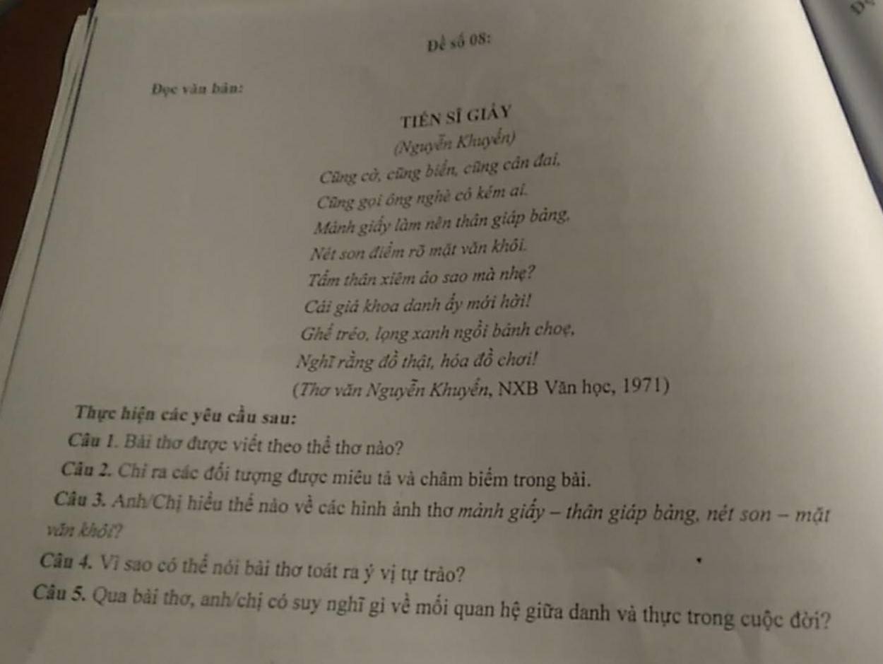 Để số 08: 
Đọc văn bản: 
tiên sĩ giảy 
(Nguyễn Khuyễn) 
Cũng cờ, cũng biển, cũng cân đai, 
Cũng gọi ông nghề cô kém ai. 
Mảnh giấy làm nên thân giáp bảng, 
Nét son điểm rõ mặt văn khôi. 
Tấm thân xiêm ảo sao mà nhẹ? 
Cái giả khoa danh ẩy mới hời! 
Ghể tréo, lọng xanh ngồi bánh choẹ, 
Nghĩ rằng đồ thật, hóa đồ chơi! 
(Thơ văn Nguyễn Khuyển, NXB Văn học, 1971) 
Thực hiện các yêu cầu sau: 
Câu 1. Bài thơ được viết theo thể thơ nào? 
Cầu 2. Chỉ ra các đổi tượng được miêu tả và châm biểm trong bài. 
Câu 3. Anh/Chị hiểu thể nào về các hình ảnh thơ mảnh giấy - thân giáp bảng, nét sơn - mặt 
văn khỏi? 
Câu 4. Vì sao có thể nói bài thơ toát ra ý vị tự trào? 
Câu 5. Qua bài thơ, anh/chị có suy nghĩ gi về mối quan hệ giữa danh và thực trong cuộc đời?