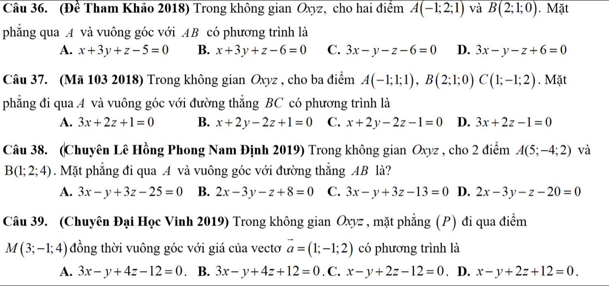 (Đề Tham Khảo 2018) Trong không gian Oxyz, cho hai điểm A(-1;2;1) và B(2;1;0). Mặt
phẳng qua A và vuông góc với AB có phương trình là
A. x+3y+z-5=0 B. x+3y+z-6=0 C. 3x-y-z-6=0 D. 3x-y-z+6=0
Câu 37. (Mã 103 2018) Trong không gian Oxyz , cho ba điểm A(-1;1;1),B(2;1;0)C(1;-1;2). Mặt
phẳng đi qua A và vuông góc với đường thẳng BC có phương trình là
A. 3x+2z+1=0 B. x+2y-2z+1=0 C. x+2y-2z-1=0 D. 3x+2z-1=0
Câu 38. (Chuyên Lê Hồng Phong Nam Định 2019) Trong không gian Oxyz , cho 2 điểm A(5;-4;2) và
B(1;2;4).Mặt phẳng đi qua A và vuông góc với đường thẳng AB là?
A. 3x-y+3z-25=0 B. 2x-3y-z+8=0 C. 3x-y+3z-13=0 D. 2x-3y-z-20=0
Câu 39. (Chuyên Đại Học Vinh 2019) Trong không gian Oxyz , mặt phẳng (P) đi qua điểm
M(3;-1;4) đồng thời vuông góc với giá của vectơ vector a=(1;-1;2) có phương trình là
A. 3x-y+4z-12=0 B. 3x-y+4z+12=0. C. x-y+2z-12=0. D. x-y+2z+12=0.