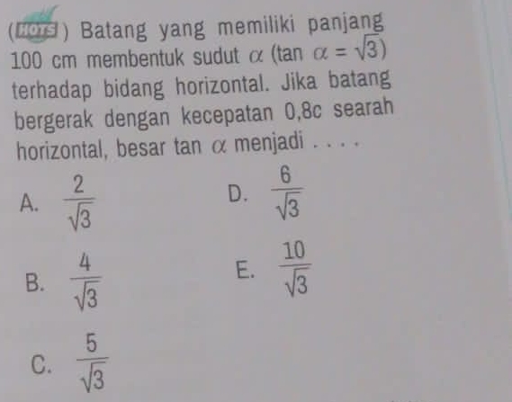 (H0) Batang yang memiliki panjang
100 cm membentuk sudut α (tan alpha =sqrt(3))
terhadap bidang horizontal. Jika batang
bergerak dengan kecepatan 0, 8c searah
horizontal, besar tan α menjadi . . . .
A.  2/sqrt(3) 
D.  6/sqrt(3) 
B.  4/sqrt(3) 
E.  10/sqrt(3) 
C.  5/sqrt(3) 