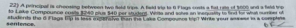 A principal is choosing between two field trips. A field trip to 6 Flags costs a flat rate of $600 and a field trip 
to Lake Compounce costs $240 plus $40 per student. Write and solve an inequality to find for what number of 
students the 6 Flags trip is less expensive than the Lake Compounce trip? Write your answer in a complete 
sentence.