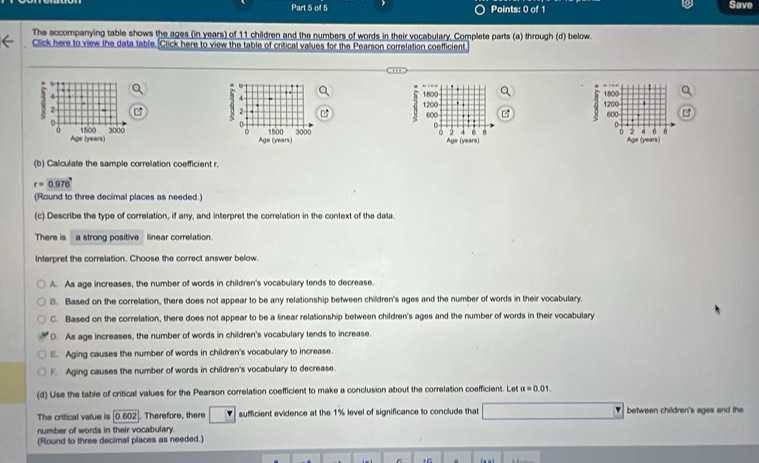 Save
The accompanying table shows the ages (in years) of 11 children and the numbers of words in their vocabulary. Complete parts (a) through (d) below.
Click here to view the data table. Click here to view the table of critical values for the Pearson correlation coefficient
1
1800

1800. ,
1200
2 2 1200 600 600
0
0
1500 3000 U 2 4 6 H 4 6
0 2
Age (years) Age (years) Age (years)
(b) Calculate the sample correlation coefficient r.
r=0.976°
(Round to three decimal places as needed.)
(c) Describe the type of correlation, if any, and interpret the correlation in the context of the data.
There is a strong positive linear correlation.
Interpret the correlation. Choose the correct answer below.
A. As age increases, the number of words in children's vocabulary tends to decrease.
B. Based on the correlation, there does not appear to be any relationship between children's ages and the number of words in their vocabulary.
C. Based on the correlation, there does not appear to be a linear relationship between children's ages and the number of words in their vocabulary
D. As age increases, the number of words in children's vocabulary tends to increase.
. Aging causes the number of words in children's vocabulary to increase.
Aging causes the number of words in children's vocabulary to decrease.
(d) Use the table of critical values for the Pearson correlation coefficient to make a conclusion about the correlation coefficient. Let a=0.01. 
The critical value is [0.602]. Therefore, there sufficient evidence at the 1% level of significance to conclude that between children's ages and the
number of words in their vocabulary.
(Round to three decimal places as needed.)
