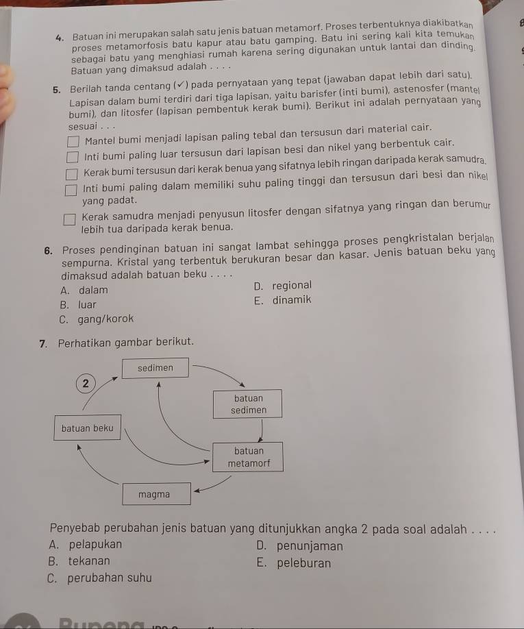 Batuan ini merupakan salah satu jenis batuan metamorf. Proses terbentuknya diakibatkan f
proses metamorfosis batu kapur atau batu gamping. Batu ini sering kali kita temukan
sebagai batu yang menghiasi rumah karena sering digunakan untuk lantai dan dinding
Batuan yang dimaksud adalah . . . .
5. Berilah tanda centang (√) pada pernyataan yang tepat (jawaban dapat lebih dari satu).
Lapisan dalam bumi terdiri dari tiga lapisan, yaitu barisfer (inti bumi), astenosfer (mante
bumi), dan litosfer (lapisan pembentuk kerak bumi). Berikut ini adalah pernyataan yang
sesuai . . .
Mantel bumi menjadi lapisan paling tebal dan tersusun dari material cair.
Inti bumi paling luar tersusun dari lapisan besi dan nikel yang berbentuk cair.
Kerak bumi tersusun dari kerak benua yang sifatnya lebih ringan daripada kerak samudra.
Inti bumi paling dalam memiliki suhu paling tinggi dan tersusun dari besi dan nike!
yang padat.
Kerak samudra menjadi penyusun litosfer dengan sifatnya yang ringan dan berumur
lebih tua daripada kerak benua.
6. Proses pendinginan batuan ini sangat lambat sehingga proses pengkristalan berjalam
sempurna. Kristal yang terbentuk berukuran besar dan kasar. Jenis batuan beku yang
dimaksud adalah batuan beku . . . .
A. dalam D. regional
B. luar E. dinamik
C. gang/korok
7. Perhatikan gambar berikut.
Penyebab perubahan jenis batuan yang ditunjukkan angka 2 pada soal adalah . . . .
A. pelapukan D. penunjaman
B. tekanan E. peleburan
C. perubahan suhu