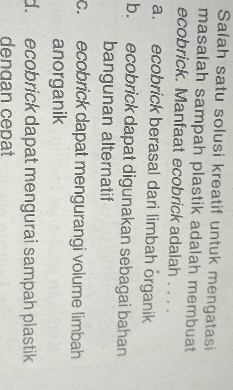 Salah satu solusi kreatif untuk mengatasi
masalah sampah plastik adalah membuat
ecobrick. Manfaat ecobrick adalah . . . .
a. ecobrick berasal dari limbah organik
b. ecobrick dapat digunakan sebagai bahan
bangunan alternatif
c. ecobrick dapat mengurangi volume limbah
anorganik
d. ecobrick dapat mengurai sampah plastik
dengan cepat