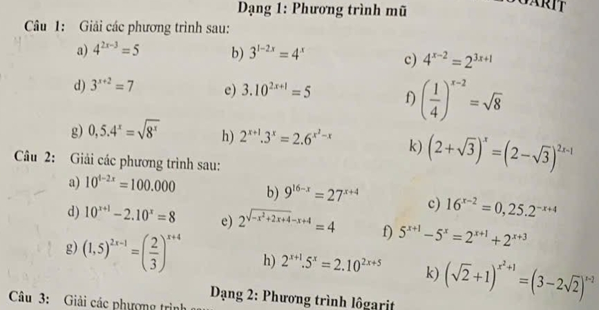 Dạng 1: Phương trình mũ 
Câu 1: Giải các phương trình sau: 
a) 4^(2x-3)=5 3^(1-2x)=4^x
b) 
c) 4^(x-2)=2^(3x+1)
d) 3^(x+2)=7
e) 3.10^(2x+1)=5
f) ( 1/4 )^x-2=sqrt(8)
g) 0,5.4^x=sqrt(8^x) h) 2^(x+1).3^x=2.6^(x^2)-x
k) (2+sqrt(3))^x=(2-sqrt(3))^2x-1
Câu 2: Giải các phương trình sau: 
a) 10^(t-2x)=100.000
b) 9^(16-x)=27^(x+4) c) 16^(x-2)=0,25.2^(-x+4)
d) 10^(x+1)-2.10^x=8 e) 2^(sqrt(-x^2)+2x+4)-x+4=4 f) 5^(x+1)-5^x=2^(x+1)+2^(x+3)
g) (1,5)^2x-1=( 2/3 )^x+4 h) 2^(x+1).5^x=2.10^(2x+5) k) (sqrt(2)+1)^x^2+1=(3-2sqrt(2))^x-2
Dạng 2: Phương trình lôgarit 
Câu 3: Giải các phượng trình