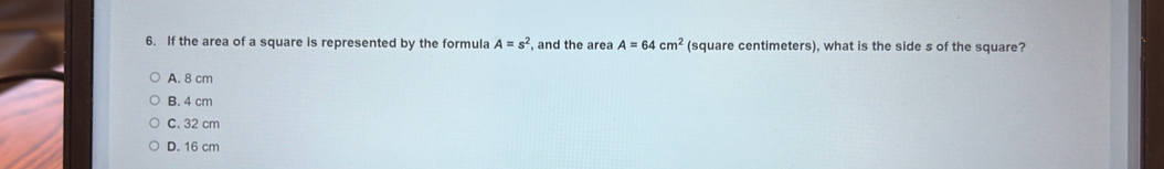 If the area of a square is represented by the formula A=s^2 , and the area A=64cm^2 (square centimeters), what is the side s of the square?
A. 8 cm
B. 4 cm
C. 32 cm
D. 16 cm