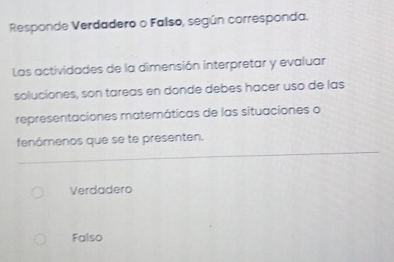 Responde Verdadero o Falso, según corresponda.
Las actividades de la dimensión interpretar y evaluar
soluciones, son tareas en donde debes hacer uso de las
representaciones matemáticas de las situaciones o
fenómenos que se te presenten.
Verdadero
Falso