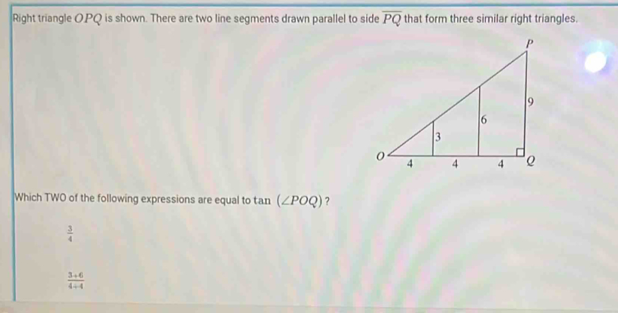 Right triangle OPQ is shown. There are two line segments drawn parallel to side overline PQ that form three similar right triangles.
Which TWO of the following expressions are equal to an (∠ POQ) ?
 3/4 
 (3+6)/4+4 