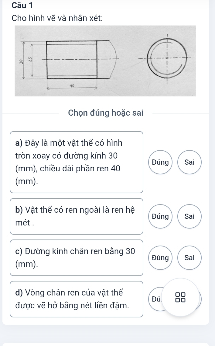 Cho hình vẽ và nhận xét: 
Chọn đúng hoặc sai 
a) Đây là một vật thể có hình 
tròn xoay có đường kính 30
Đúng Sai 
(mm), chiều dài phần ren 40
(mm). 
b) Vật thể có ren ngoài là ren hệ 
Đúng Sai 
mét . 
c) Đường kính chân ren bằng 30
Đúng Sai 
(mm). 
d) Vòng chân ren của vật thể 
Đú 
được vẽ hở bằng nét liền đậm.