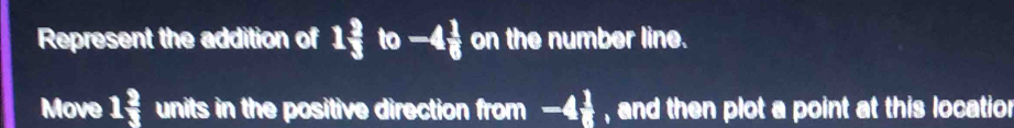 Represent the addition of 1 2/3 to-4 1/6  on the number line. 
Move 1 2/3  units in the positive direction from -4 1/8  , and then plot a point at this locatio n