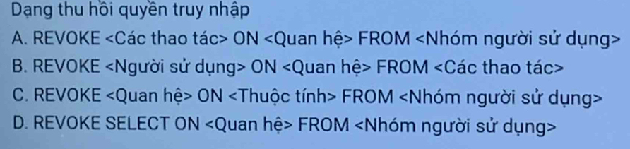 Dạng thu hồi quyền truy nhập 
A. REVOKE ∠ C ác thao tac>ON 11anL hệ> FROM
B. REVOKE ON hệ FROM ∠ C ác thao tác> 
C. REVOKE ON tinh> FR DM ∠ N Nhóm người sử dụng> 
D. REVOKE SELECT ON ∠ Quan hệ> FROM - % N nNhóm người sử dụng>