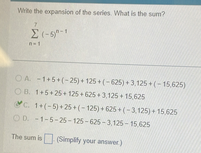 Write the expansion of the series. What is the sum?
sumlimits _(n=1)^7(-5)^n-1
A. -1+5+(-25)+125+(-625)+3,125+(-15,625)
B. 1+5+25+125+625+3,125+15,625
C. 1+(-5)+25+(-125)+625+(-3,125)+15,625
D. -1-5-25-125-625-3,125-15,625
The sum is □ . (Simplify your answer.)