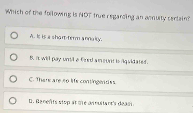 Which of the following is NOT true regarding an annuity certain?
A. It is a short-term annuity.
B. It will pay until a fixed amount is liquidated.
C. There are no life contingencies.
D. Benefits stop at the annuitant's death.