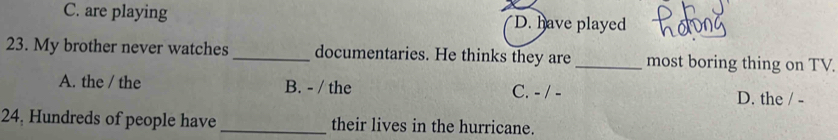 C. are playing D. have played
23. My brother never watches_ documentaries. He thinks they are _most boring thing on TV.
A. the / the B. - / the C. - / - D. the / -
24, Hundreds of people have _their lives in the hurricane.