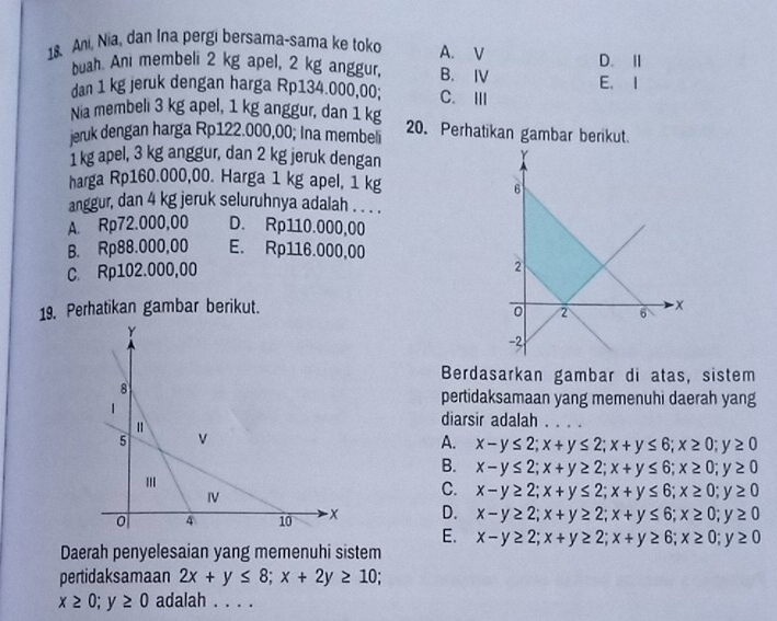 Ani, Nia, dan Ina pergi bersama-sama ke toko A. V D. Ⅱ
buah. Ani membeli 2 kg apel, 2 kg anggur, B. Ⅳ E. I
dan 1 kg jeruk dengan harga Rp134.000,00; C. Ⅲ
Nia membeli 3 kg apel, 1 kg anggur, dan 1 kg
jeruk dengan harga Rp122.000,00; Ina membeli 20. Perhatikan gambar berikut.
1 kg apel, 3 kg anggur, dan 2 kg jeruk dengan
harga Rp160.000,00. Harga 1 kg apel, 1 kg
anggur, dan 4 kg jeruk seluruhnya adalah . . .. .
A. Rp72.000,00 D. Rp110.000,00
B. Rp88.000,00 E. Rp116.000,00
C. Rp102.000,00
19. Perhatikan gambar berikut. 
Berdasarkan gambar di atas, sistem
pertidaksamaan yang memenuhi daerah yang
diarsir adalah . . . .
A. x-y≤ 2; x+y≤ 2; x+y≤ 6; x≥ 0; y≥ 0
B. x-y≤ 2; x+y≥ 2; x+y≤ 6; x≥ 0; y≥ 0
C. x-y≥ 2; x+y≤ 2; x+y≤ 6; x≥ 0; y≥ 0
D. x-y≥ 2; x+y≥ 2; x+y≤ 6; x≥ 0; y≥ 0
E. x-y≥ 2; x+y≥ 2; x+y≥ 6; x≥ 0; y≥ 0
Daerah penyelesaian yang memenuhi sistem
pertidaksamaan 2x+y≤ 8; x+2y≥ 10;
x≥ 0; y≥ 0 adalah . . . .