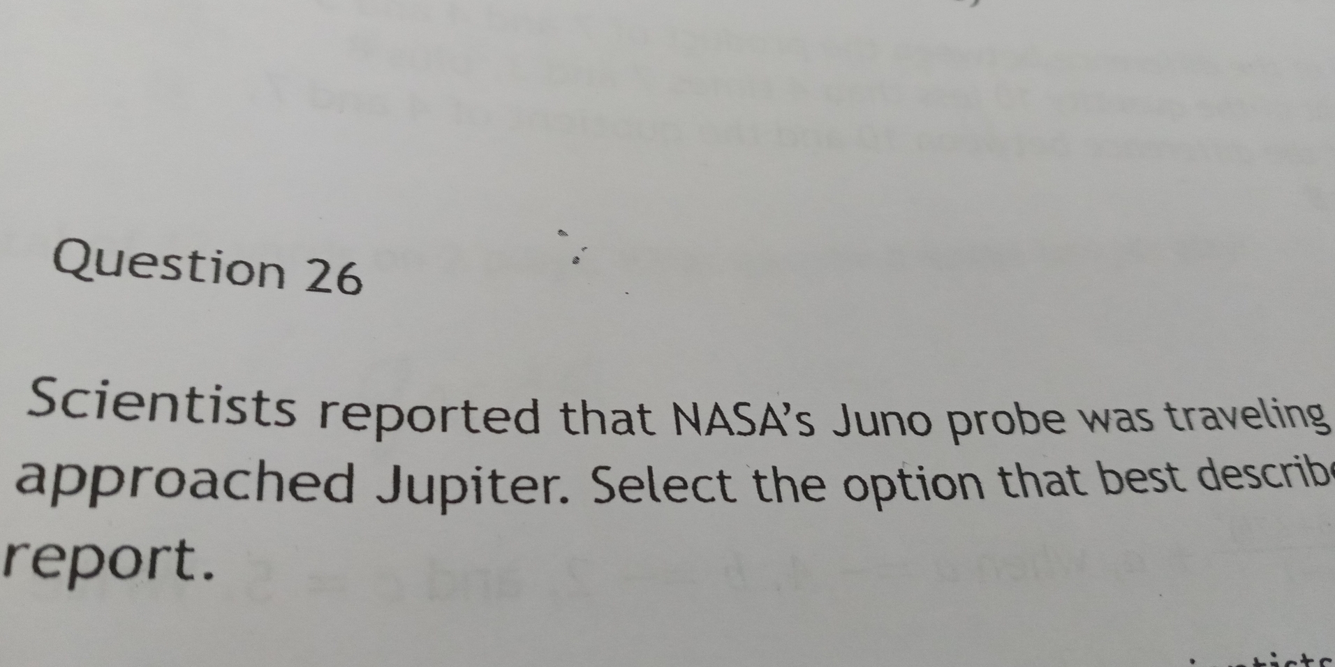 Scientists reported that NASA’s Juno probe was traveling 
approached Jupiter. Select the option that best describ 
report.